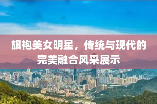 旗袍美女明星，传统与现代的完美融合风采展示