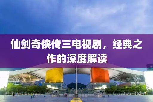 仙剑奇侠传三电视剧，经典之作的深度解读