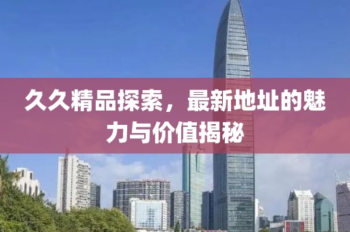 久久精品探索，最新地址的魅力与价值揭秘