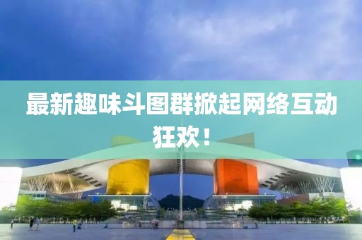 最新趣味斗图群掀起网络互动狂欢！