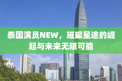 泰国演员NEW，璀璨星途的崛起与未来无限可能