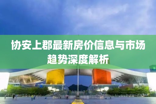 协安上郡最新房价信息与市场趋势深度解析
