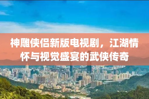 神雕侠侣新版电视剧，江湖情怀与视觉盛宴的武侠传奇