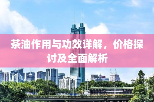 茶油作用与功效详解，价格探讨及全面解析