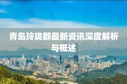 青岛玲珑郡最新资讯深度解析与概述