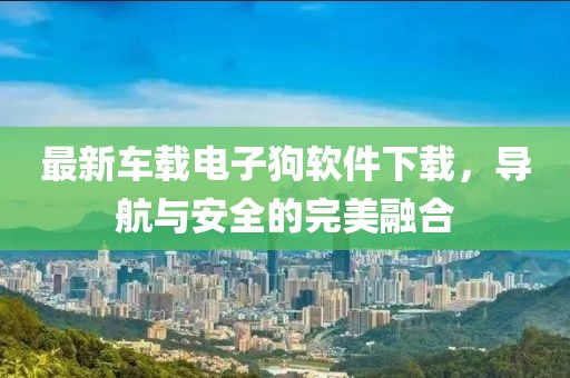 最新车载电子狗软件下载，导航与安全的完美融合