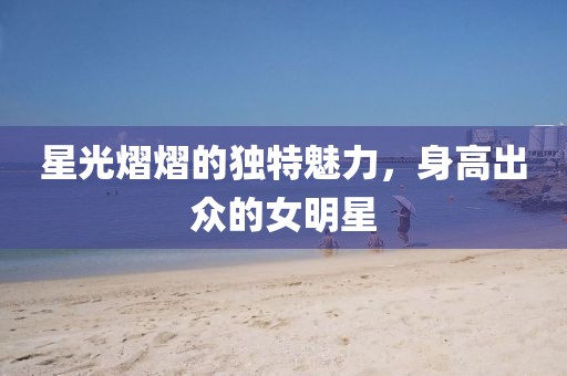 星光熠熠的独特魅力，身高出众的女明星