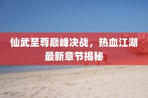 仙武至尊巅峰决战，热血江湖最新章节揭秘