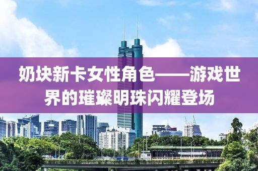 奶块新卡女性角色——游戏世界的璀璨明珠闪耀登场