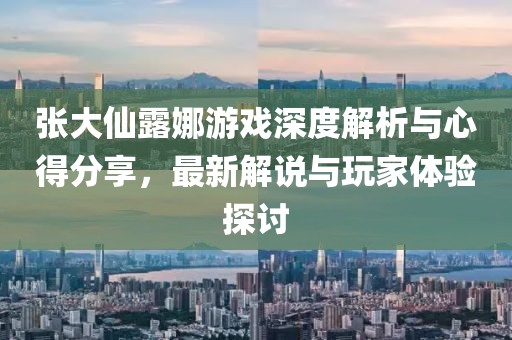 张大仙露娜游戏深度解析与心得分享，最新解说与玩家体验探讨