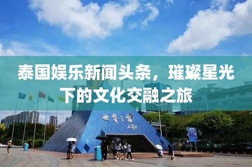 泰国娱乐新闻头条，璀璨星光下的文化交融之旅
