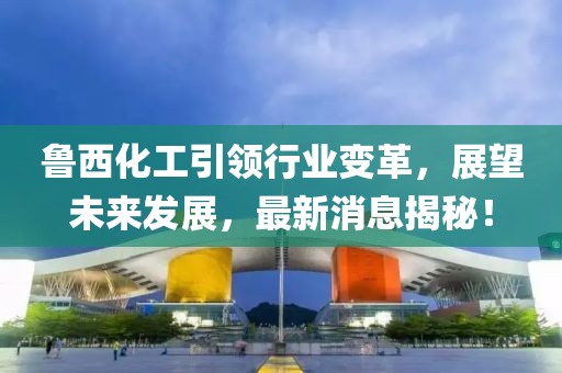 鲁西化工引领行业变革，展望未来发展，最新消息揭秘！