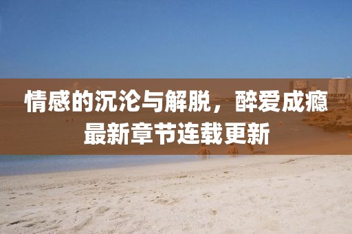 情感的沉沦与解脱，醉爱成瘾最新章节连载更新