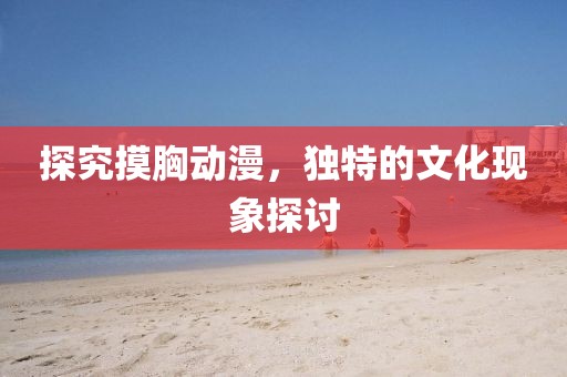 探究摸胸动漫，独特的文化现象探讨