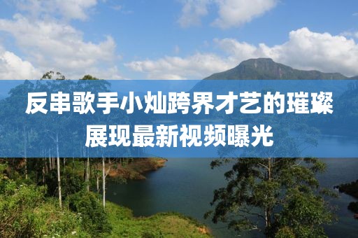 反串歌手小灿跨界才艺的璀璨展现最新视频曝光