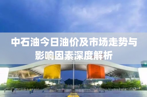中石油今日油价及市场走势与影响因素深度解析