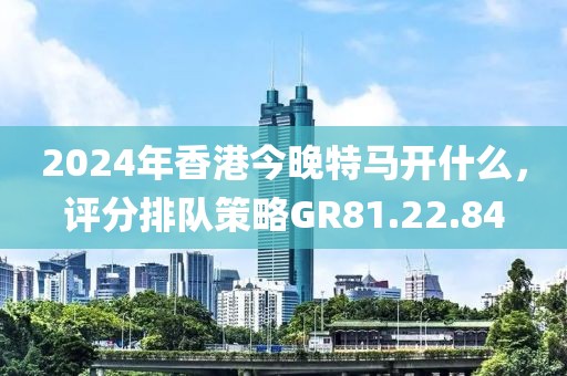 2024年香港今晚特马开什么，评分排队策略GR81.22.84
