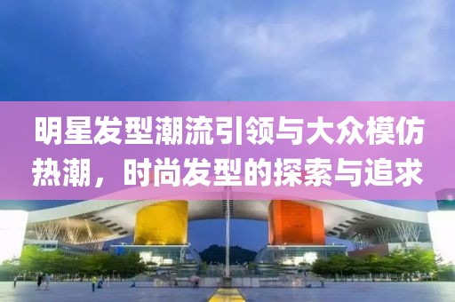 明星发型潮流引领与大众模仿热潮，时尚发型的探索与追求