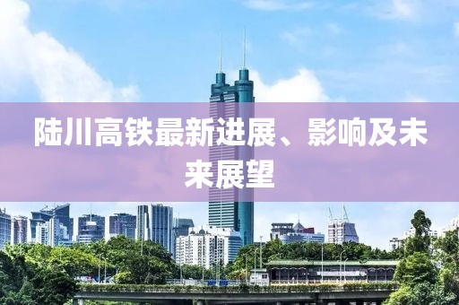 陆川高铁最新进展、影响及未来展望