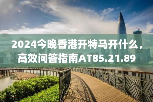 2024今晚香港开特马开什么，高效问答指南AT85.21.89