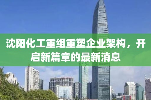 沈阳化工重组重塑企业架构，开启新篇章的最新消息