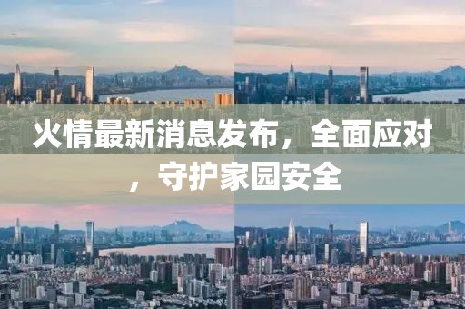 火情最新消息发布，全面应对，守护家园安全