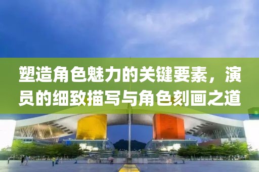 塑造角色魅力的关键要素，演员的细致描写与角色刻画之道