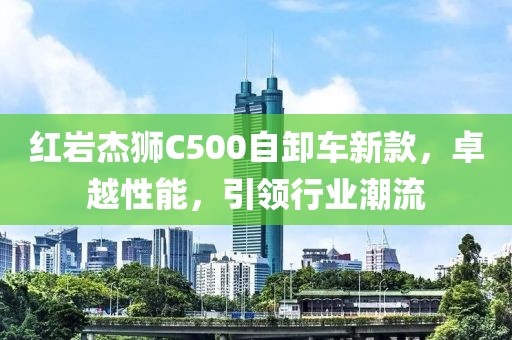 红岩杰狮C500自卸车新款，卓越性能，引领行业潮流