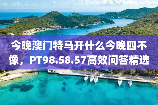 今晚澳门特马开什么今晚四不像，PT98.58.57高效问答精选