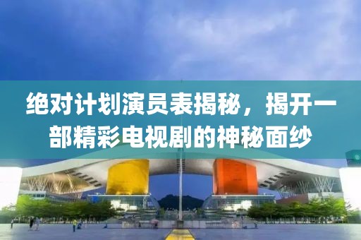 绝对计划演员表揭秘，揭开一部精彩电视剧的神秘面纱