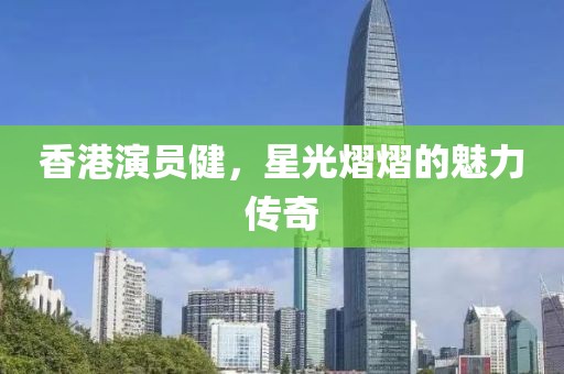 香港演员健，星光熠熠的魅力传奇