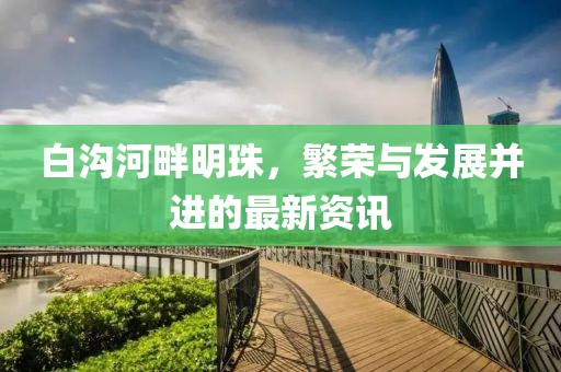 白沟河畔明珠，繁荣与发展并进的最新资讯