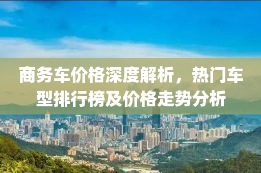 商务车价格深度解析，热门车型排行榜及价格走势分析