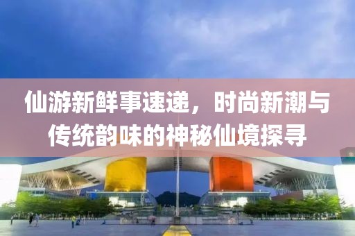 仙游新鲜事速递，时尚新潮与传统韵味的神秘仙境探寻