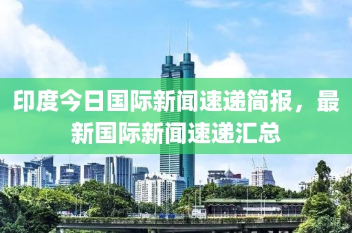 印度今日国际新闻速递简报，最新国际新闻速递汇总