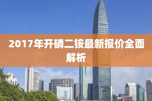 2017年开磷二铵最新报价全面解析