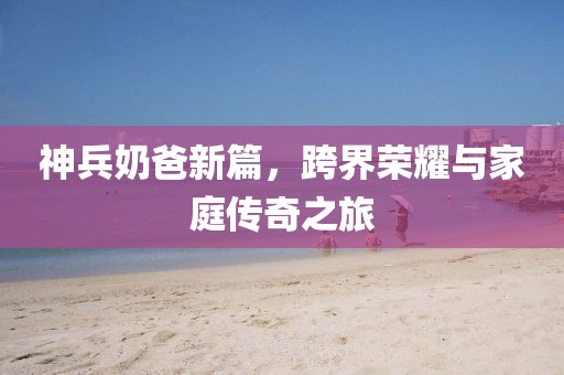 神兵奶爸新篇，跨界荣耀与家庭传奇之旅