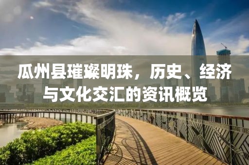 瓜州县璀璨明珠，历史、经济与文化交汇的资讯概览