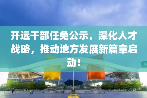 开远干部任免公示，深化人才战略，推动地方发展新篇章启动！