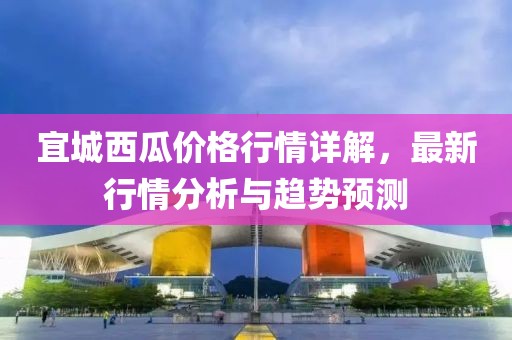 宜城西瓜价格行情详解，最新行情分析与趋势预测