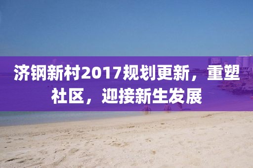 济钢新村2017规划更新，重塑社区，迎接新生发展