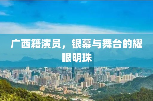 广西籍演员，银幕与舞台的耀眼明珠