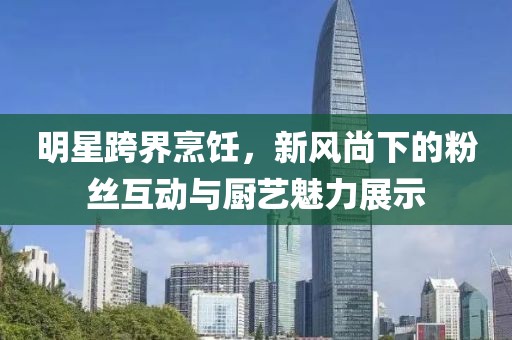 明星跨界烹饪，新风尚下的粉丝互动与厨艺魅力展示