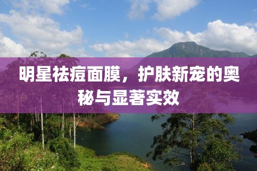 明星祛痘面膜，护肤新宠的奥秘与显著实效