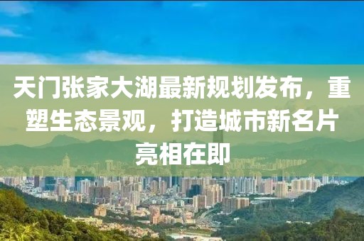 天门张家大湖最新规划发布，重塑生态景观，打造城市新名片亮相在即