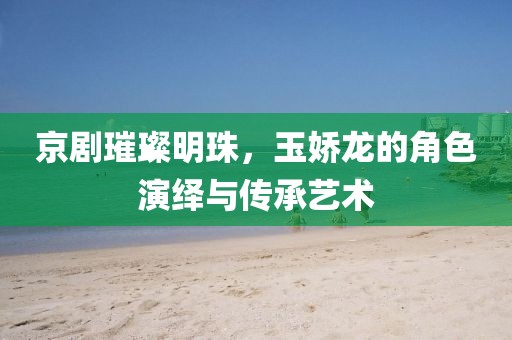 京剧璀璨明珠，玉娇龙的角色演绎与传承艺术