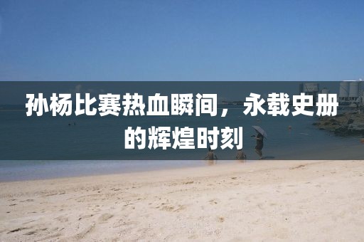 孙杨比赛热血瞬间，永载史册的辉煌时刻