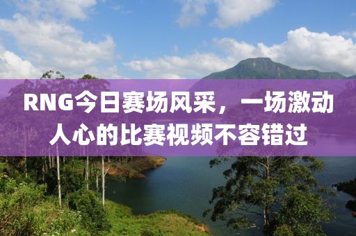 RNG今日赛场风采，一场激动人心的比赛视频不容错过
