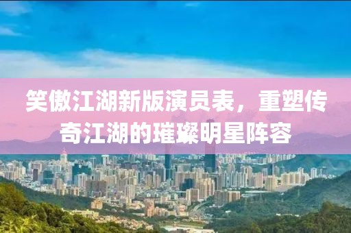 笑傲江湖新版演员表，重塑传奇江湖的璀璨明星阵容