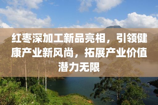 红枣深加工新品亮相，引领健康产业新风尚，拓展产业价值潜力无限